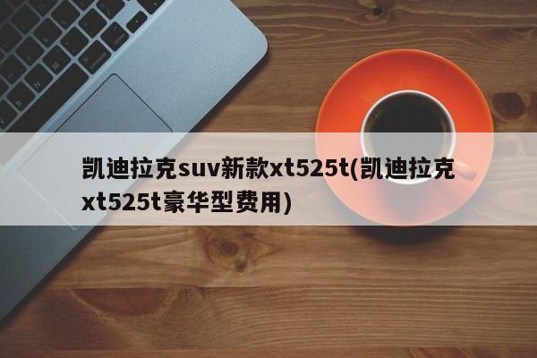 凯迪拉克suv新款xt525t(凯迪拉克xt525t豪华型费用)