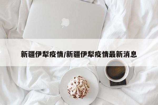 新疆伊犁疫情/新疆伊犁疫情最新消息