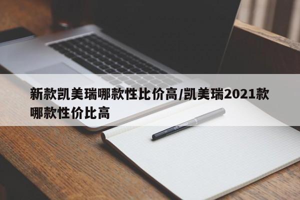 新款凯美瑞哪款性比价高/凯美瑞2021款哪款性价比高