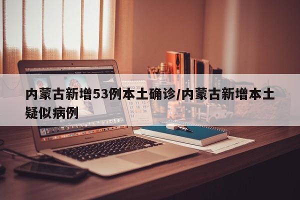 内蒙古新增53例本土确诊/内蒙古新增本土疑似病例