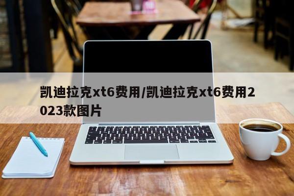 凯迪拉克xt6费用/凯迪拉克xt6费用2023款图片