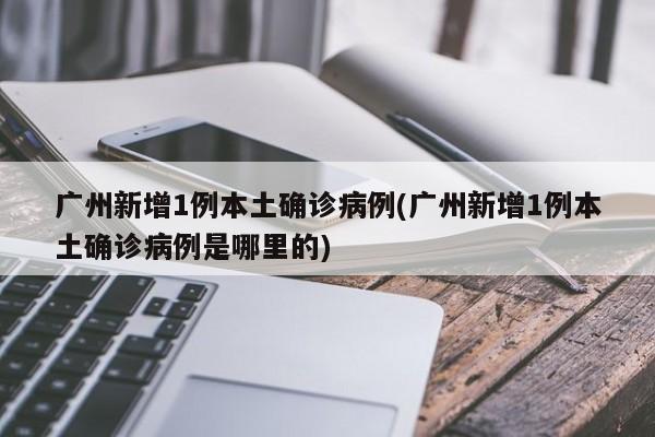 广州新增1例本土确诊病例(广州新增1例本土确诊病例是哪里的)
