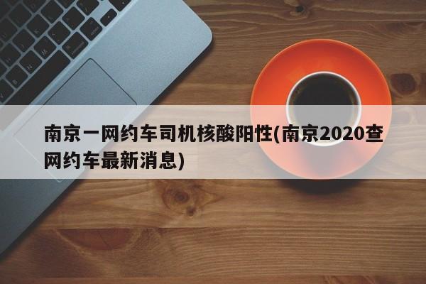 南京一网约车司机核酸阳性(南京2020查网约车最新消息)
