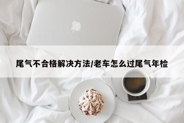 尾气不合格解决方法/老车怎么过尾气年检