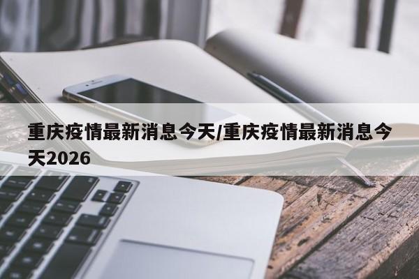 重庆疫情最新消息今天/重庆疫情最新消息今天2026