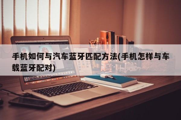 手机如何与汽车蓝牙匹配方法(手机怎样与车载蓝牙配对)