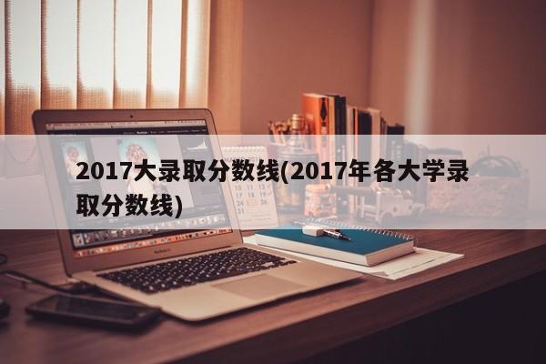 2017大录取分数线(2017年各大学录取分数线)