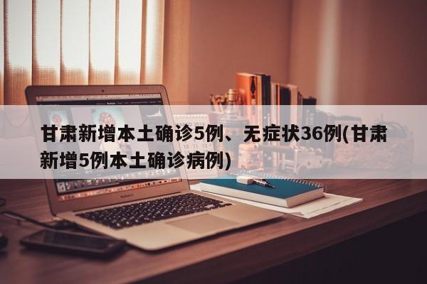 甘肃新增本土确诊5例、无症状36例(甘肃新增5例本土确诊病例)