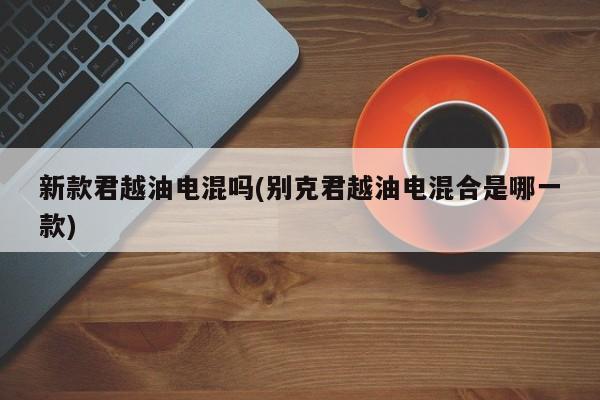 新款君越油电混吗(别克君越油电混合是哪一款)
