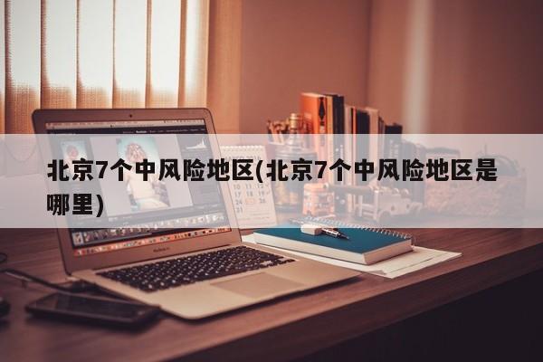 北京7个中风险地区(北京7个中风险地区是哪里)