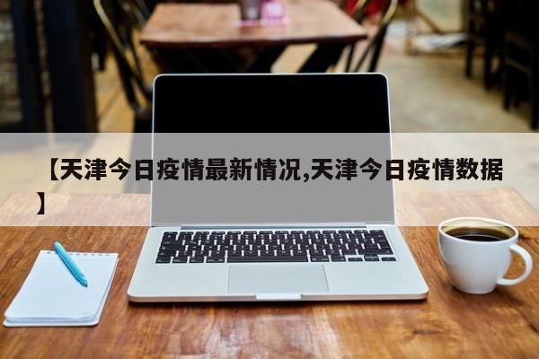 【天津今日疫情最新情况,天津今日疫情数据】