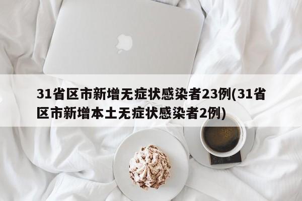 31省区市新增无症状感染者23例(31省区市新增本土无症状感染者2例)