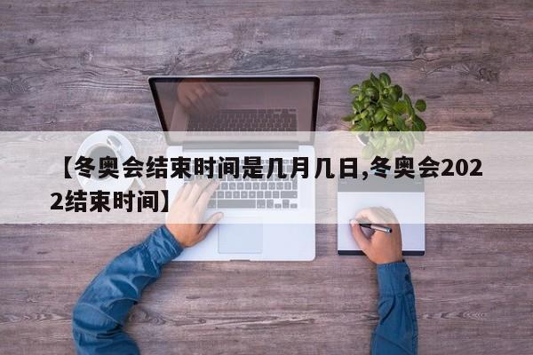 【冬奥会结束时间是几月几日,冬奥会2022结束时间】