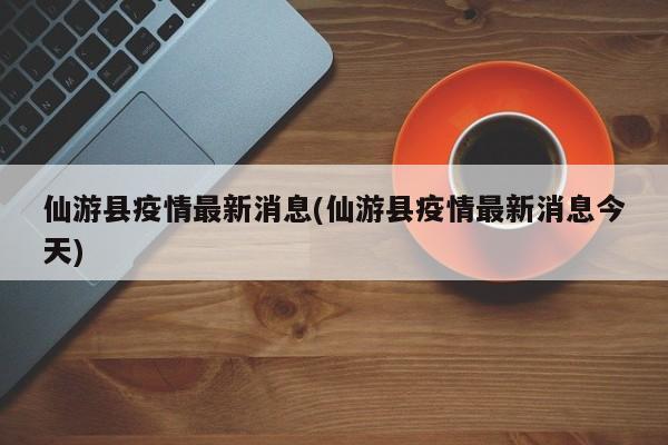 仙游县疫情最新消息(仙游县疫情最新消息今天)