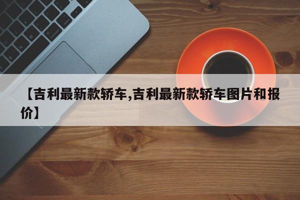 【吉利最新款轿车,吉利最新款轿车图片和报价】