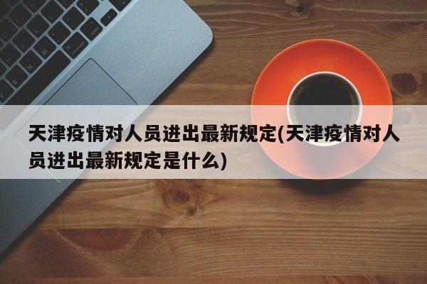 天津疫情对人员进出最新规定(天津疫情对人员进出最新规定是什么)
