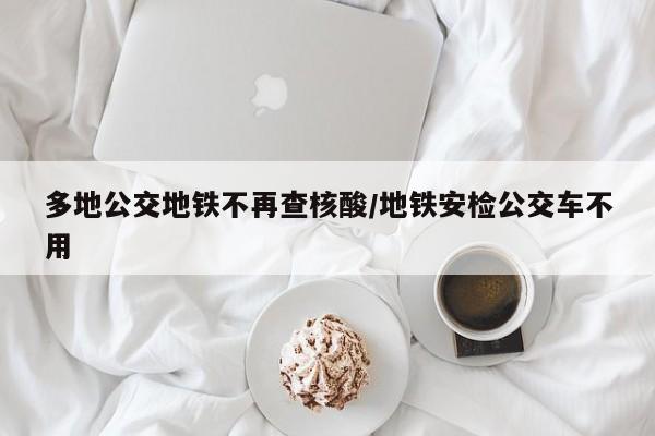 多地公交地铁不再查核酸/地铁安检公交车不用