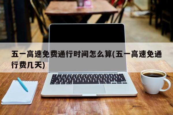 五一高速免费通行时间怎么算(五一高速免通行费几天)
