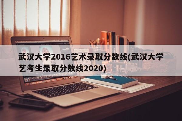 武汉大学2016艺术录取分数线(武汉大学艺考生录取分数线2020)