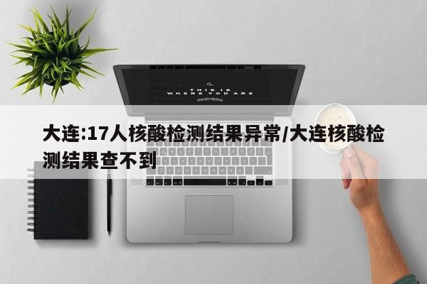 大连:17人核酸检测结果异常/大连核酸检测结果查不到