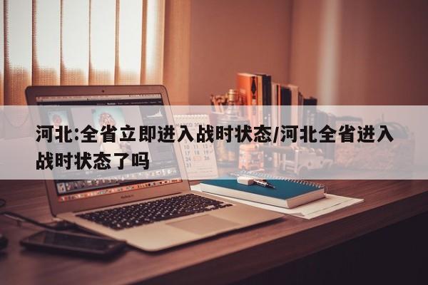 河北:全省立即进入战时状态/河北全省进入战时状态了吗