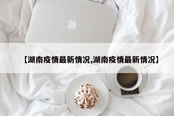 【湖南疫情最新情况,湖南疫情最新情况】