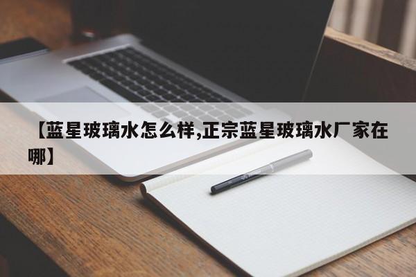 【蓝星玻璃水怎么样,正宗蓝星玻璃水厂家在哪】