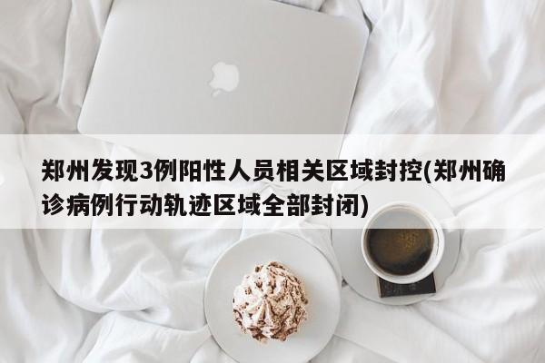 郑州发现3例阳性人员相关区域封控(郑州确诊病例行动轨迹区域全部封闭)