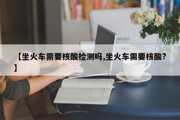 【坐火车需要核酸检测吗,坐火车需要核酸?】