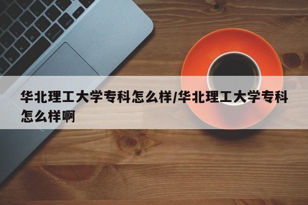 华北理工大学专科怎么样/华北理工大学专科怎么样啊