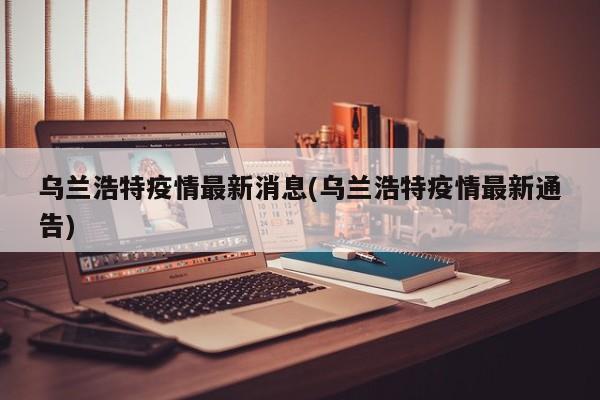 乌兰浩特疫情最新消息(乌兰浩特疫情最新通告)