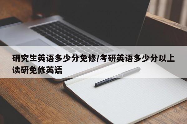 研究生英语多少分免修/考研英语多少分以上读研免修英语