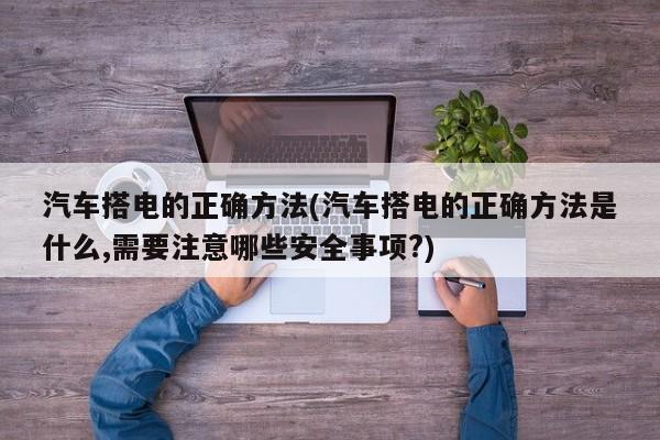 汽车搭电的正确方法(汽车搭电的正确方法是什么,需要注意哪些安全事项?)