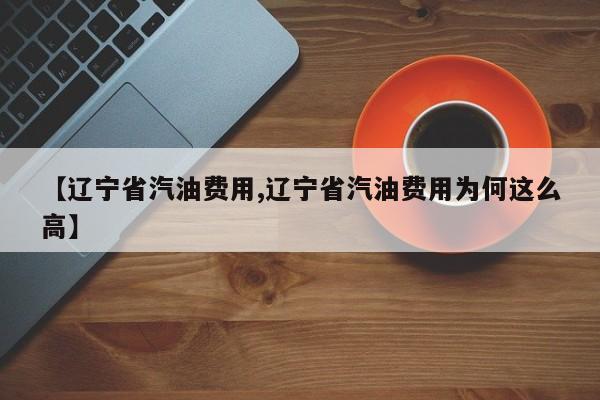 【辽宁省汽油费用,辽宁省汽油费用为何这么高】