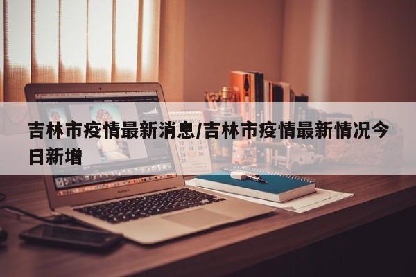 吉林市疫情最新消息/吉林市疫情最新情况今日新增