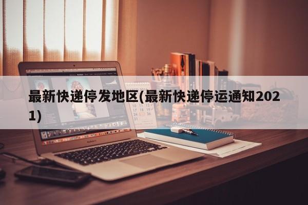 最新快递停发地区(最新快递停运通知2021)