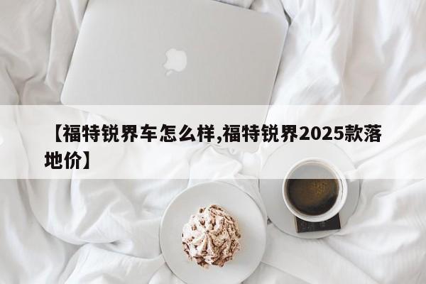 【福特锐界车怎么样,福特锐界2025款落地价】