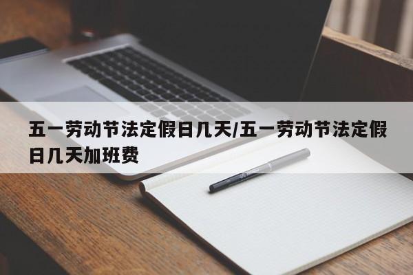 五一劳动节法定假日几天/五一劳动节法定假日几天加班费