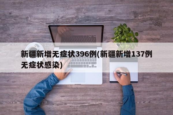 新疆新增无症状396例(新疆新增137例无症状感染)