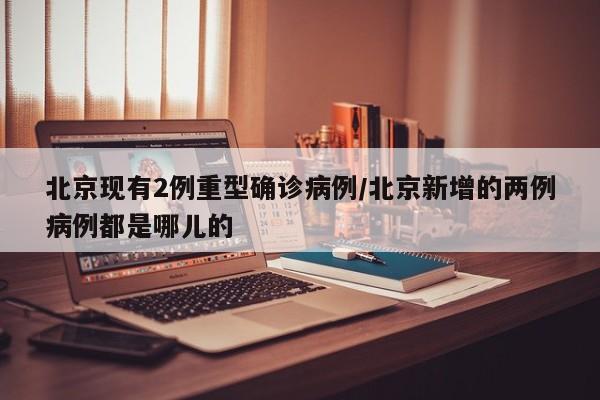 北京现有2例重型确诊病例/北京新增的两例病例都是哪儿的