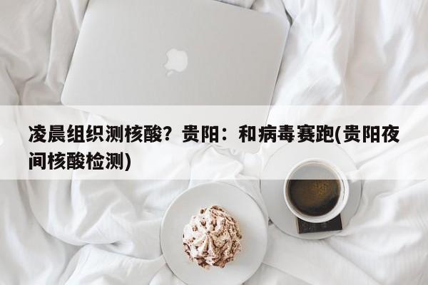 凌晨组织测核酸？贵阳：和病毒赛跑(贵阳夜间核酸检测)