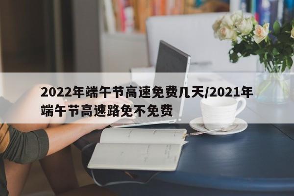 2022年端午节高速免费几天/2021年端午节高速路免不免费