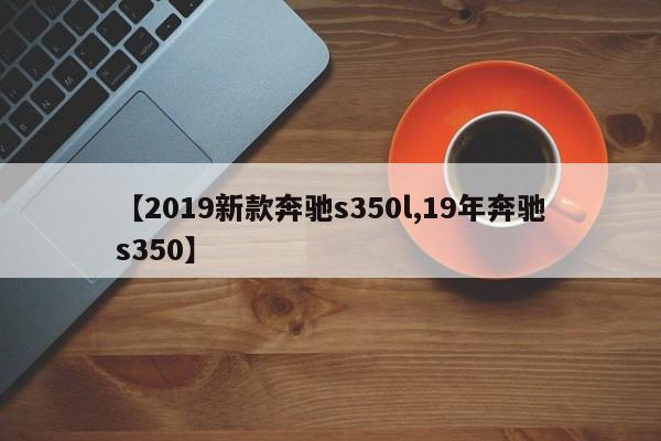 【2019新款奔驰s350l,19年奔驰s350】