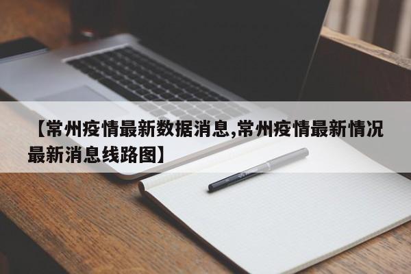 【常州疫情最新数据消息,常州疫情最新情况最新消息线路图】