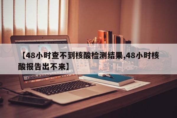 【48小时查不到核酸检测结果,48小时核酸报告出不来】