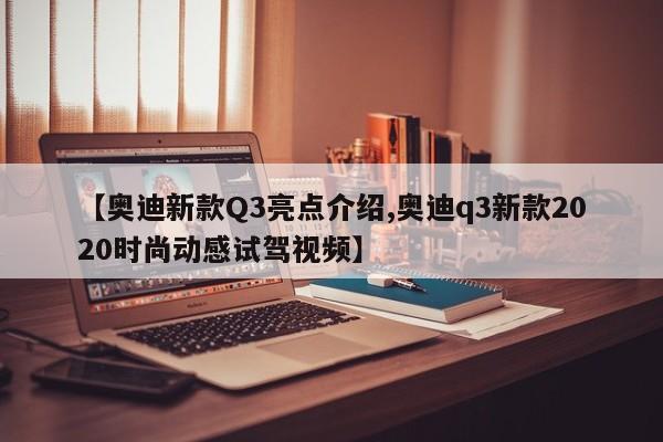 【奥迪新款Q3亮点介绍,奥迪q3新款2020时尚动感试驾视频】
