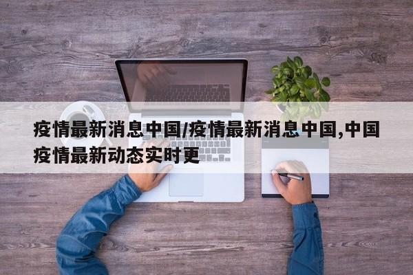 疫情最新消息中国/疫情最新消息中国,中国疫情最新动态实时更