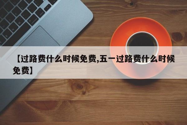【过路费什么时候免费,五一过路费什么时候免费】
