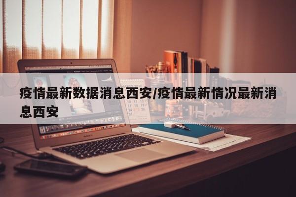 疫情最新数据消息西安/疫情最新情况最新消息西安