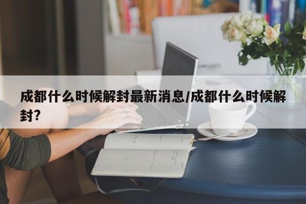 成都什么时候解封最新消息/成都什么时候解封?